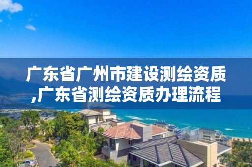 广东省广州市建设测绘资质,广东省测绘资质办理流程