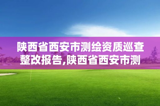 陕西省西安市测绘资质巡查整改报告,陕西省西安市测绘资质巡查整改报告公示