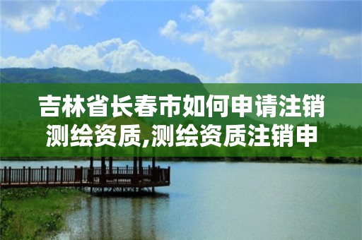 吉林省长春市如何申请注销测绘资质,测绘资质注销申请书