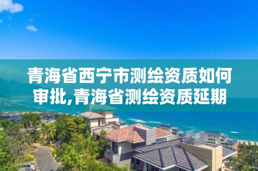 青海省西宁市测绘资质如何审批,青海省测绘资质延期公告