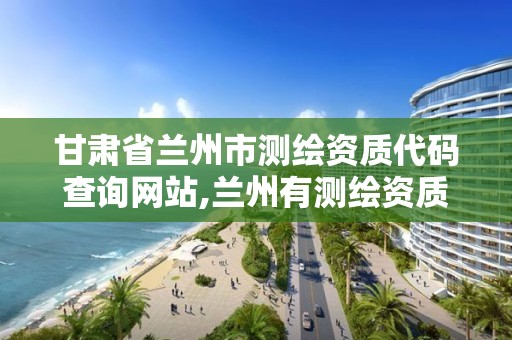 甘肃省兰州市测绘资质代码查询网站,兰州有测绘资质的公司有