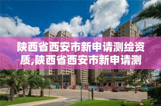 陕西省西安市新申请测绘资质,陕西省西安市新申请测绘资质的公司