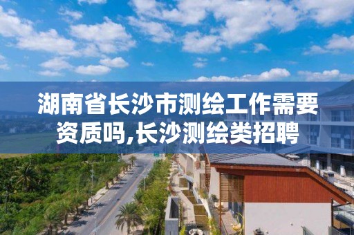 湖南省长沙市测绘工作需要资质吗,长沙测绘类招聘