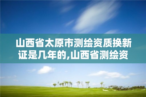 山西省太原市测绘资质换新证是几年的,山西省测绘资质申请。