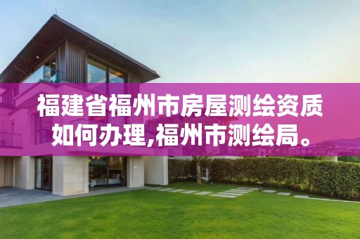 福建省福州市房屋测绘资质如何办理,福州市测绘局。