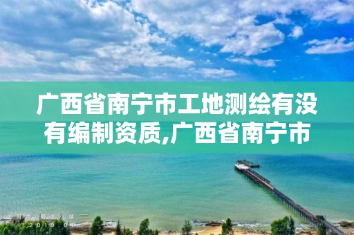 广西省南宁市工地测绘有没有编制资质,广西省南宁市工地测绘有没有编制资质的