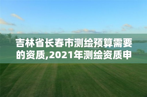 吉林省长春市测绘预算需要的资质,2021年测绘资质申报条件