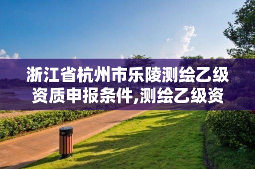 浙江省杭州市乐陵测绘乙级资质申报条件,测绘乙级资质申请需要什么条件。