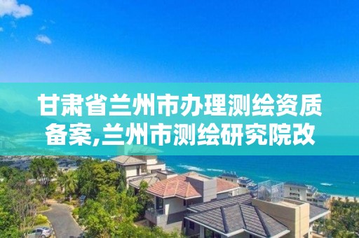 甘肃省兰州市办理测绘资质备案,兰州市测绘研究院改企了吗