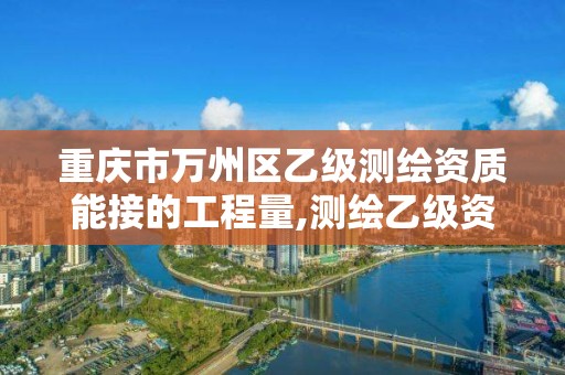 重庆市万州区乙级测绘资质能接的工程量,测绘乙级资质多少钱。