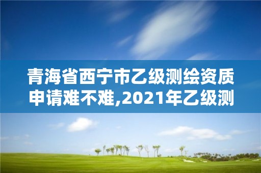 青海省西宁市乙级测绘资质申请难不难,2021年乙级测绘资质申报材料