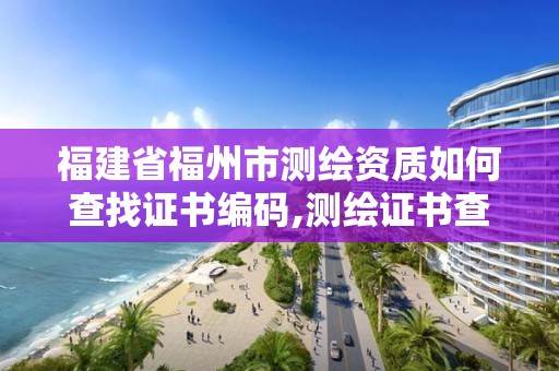 福建省福州市测绘资质如何查找证书编码,测绘证书查询