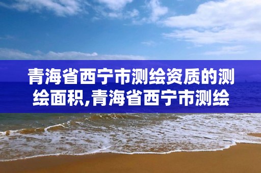 青海省西宁市测绘资质的测绘面积,青海省西宁市测绘资质的测绘面积是多少?