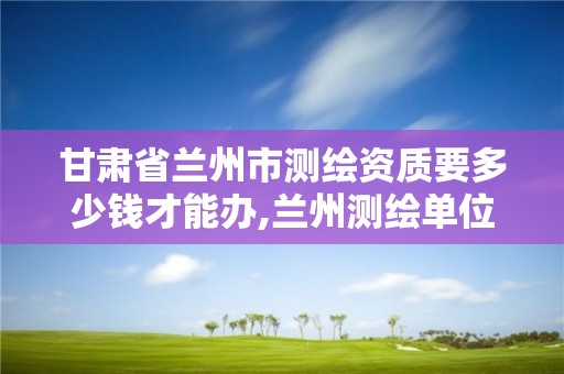 甘肃省兰州市测绘资质要多少钱才能办,兰州测绘单位