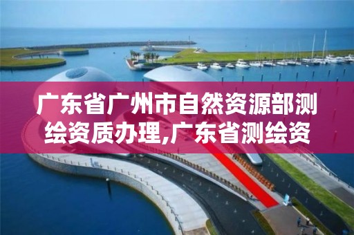 广东省广州市自然资源部测绘资质办理,广东省测绘资质办理流程