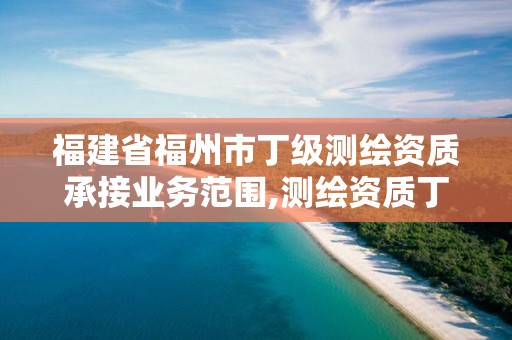 福建省福州市丁级测绘资质承接业务范围,测绘资质丁级是什么意思