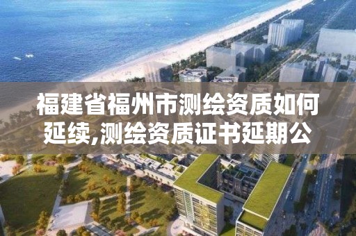 福建省福州市测绘资质如何延续,测绘资质证书延期公告