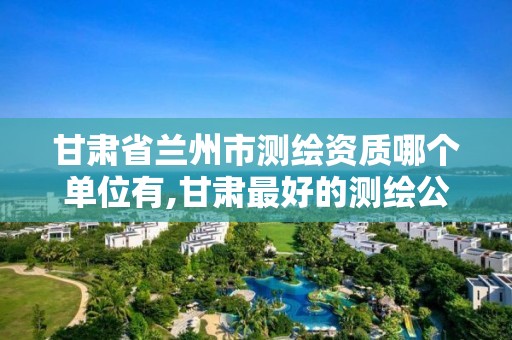 甘肃省兰州市测绘资质哪个单位有,甘肃最好的测绘公司