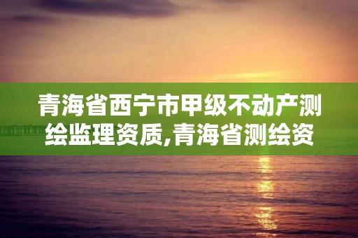 青海省西宁市甲级不动产测绘监理资质,青海省测绘资质延期公告。