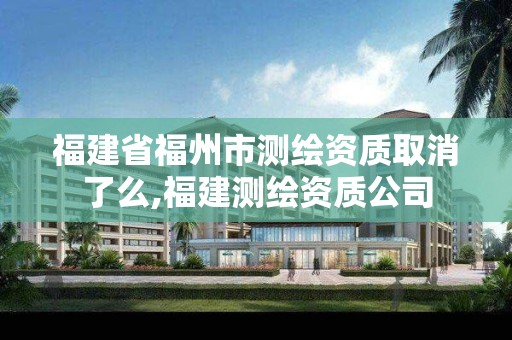 福建省福州市测绘资质取消了么,福建测绘资质公司