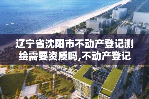 辽宁省沈阳市不动产登记测绘需要资质吗,不动产登记测绘收费标准。