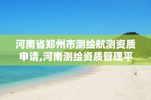 河南省郑州市测绘航测资质申请,河南测绘资质管理平台