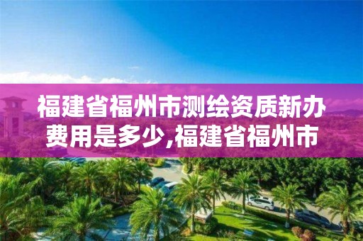 福建省福州市测绘资质新办费用是多少,福建省福州市测绘资质新办费用是多少