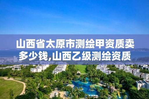 山西省太原市测绘甲资质卖多少钱,山西乙级测绘资质。