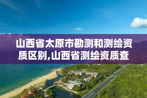 山西省太原市勘测和测绘资质区别,山西省测绘资质查询