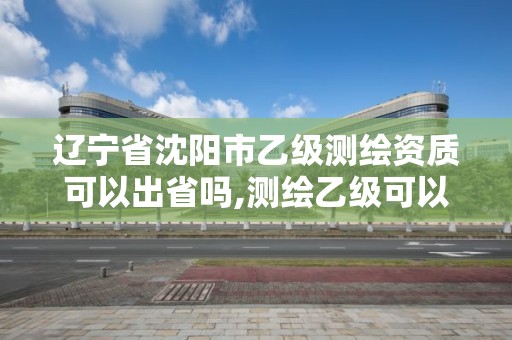 辽宁省沈阳市乙级测绘资质可以出省吗,测绘乙级可以跨省吗