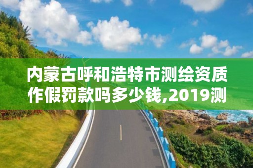 内蒙古呼和浩特市测绘资质作假罚款吗多少钱,2019测绘资质年审政策。