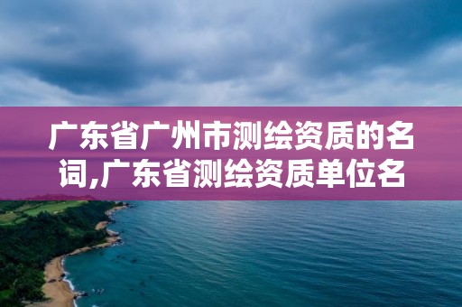 广东省广州市测绘资质的名词,广东省测绘资质单位名单