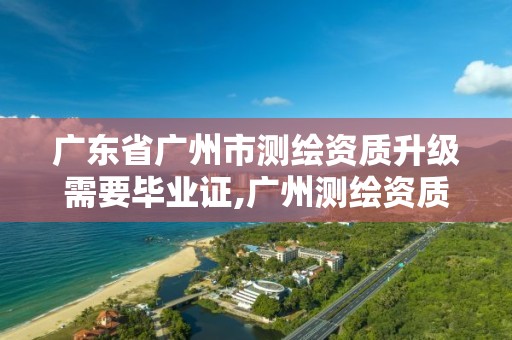 广东省广州市测绘资质升级需要毕业证,广州测绘资质代办。