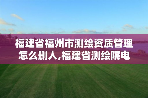 福建省福州市测绘资质管理怎么删人,福建省测绘院电话