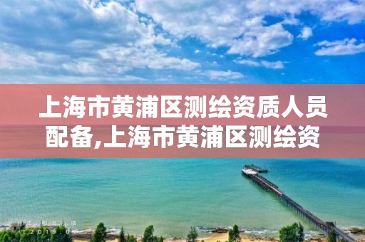 上海市黄浦区测绘资质人员配备,上海市黄浦区测绘资质人员配备规定