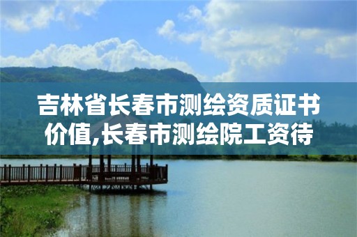 吉林省长春市测绘资质证书价值,长春市测绘院工资待遇。