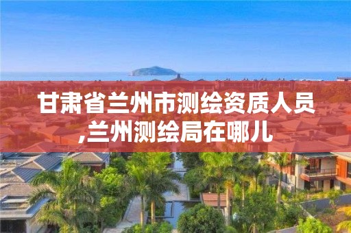 甘肃省兰州市测绘资质人员,兰州测绘局在哪儿