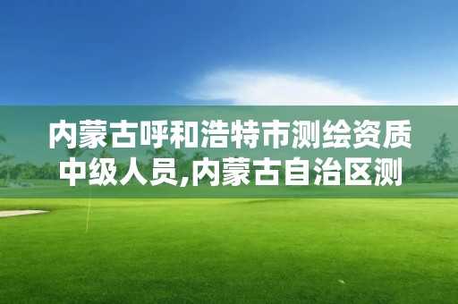 内蒙古呼和浩特市测绘资质中级人员,内蒙古自治区测绘院电话