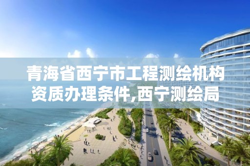 青海省西宁市工程测绘机构资质办理条件,西宁测绘局招聘