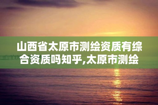 山西省太原市测绘资质有综合资质吗知乎,太原市测绘院的上级单位