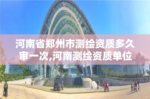 河南省郑州市测绘资质多久审一次,河南测绘资质单位查询。