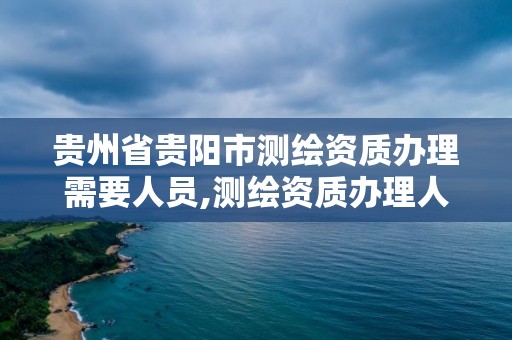 贵州省贵阳市测绘资质办理需要人员,测绘资质办理人员要求。