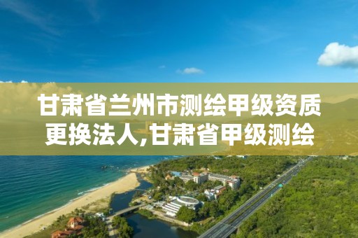 甘肃省兰州市测绘甲级资质更换法人,甘肃省甲级测绘资质单位。