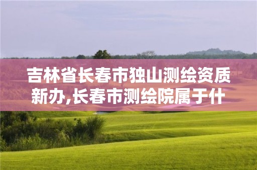 吉林省长春市独山测绘资质新办,长春市测绘院属于什么单位