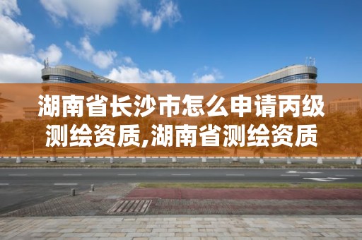 湖南省长沙市怎么申请丙级测绘资质,湖南省测绘资质申请公示