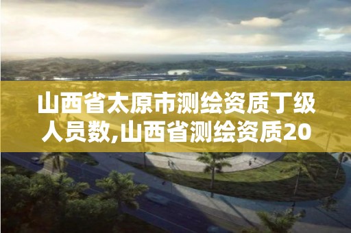 山西省太原市测绘资质丁级人员数,山西省测绘资质2020