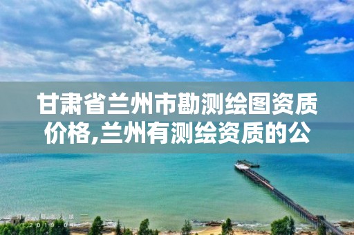 甘肃省兰州市勘测绘图资质价格,兰州有测绘资质的公司有