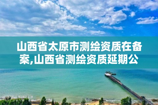 山西省太原市测绘资质在备案,山西省测绘资质延期公告