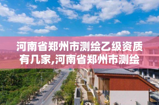 河南省郑州市测绘乙级资质有几家,河南省郑州市测绘乙级资质有几家公司