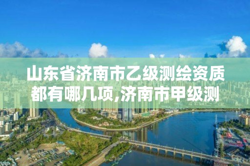 山东省济南市乙级测绘资质都有哪几项,济南市甲级测绘资质单位